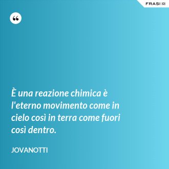È una reazione chimica è l'eterno movimento come in cielo così in terra come fuori così dentro. - Jovanotti
