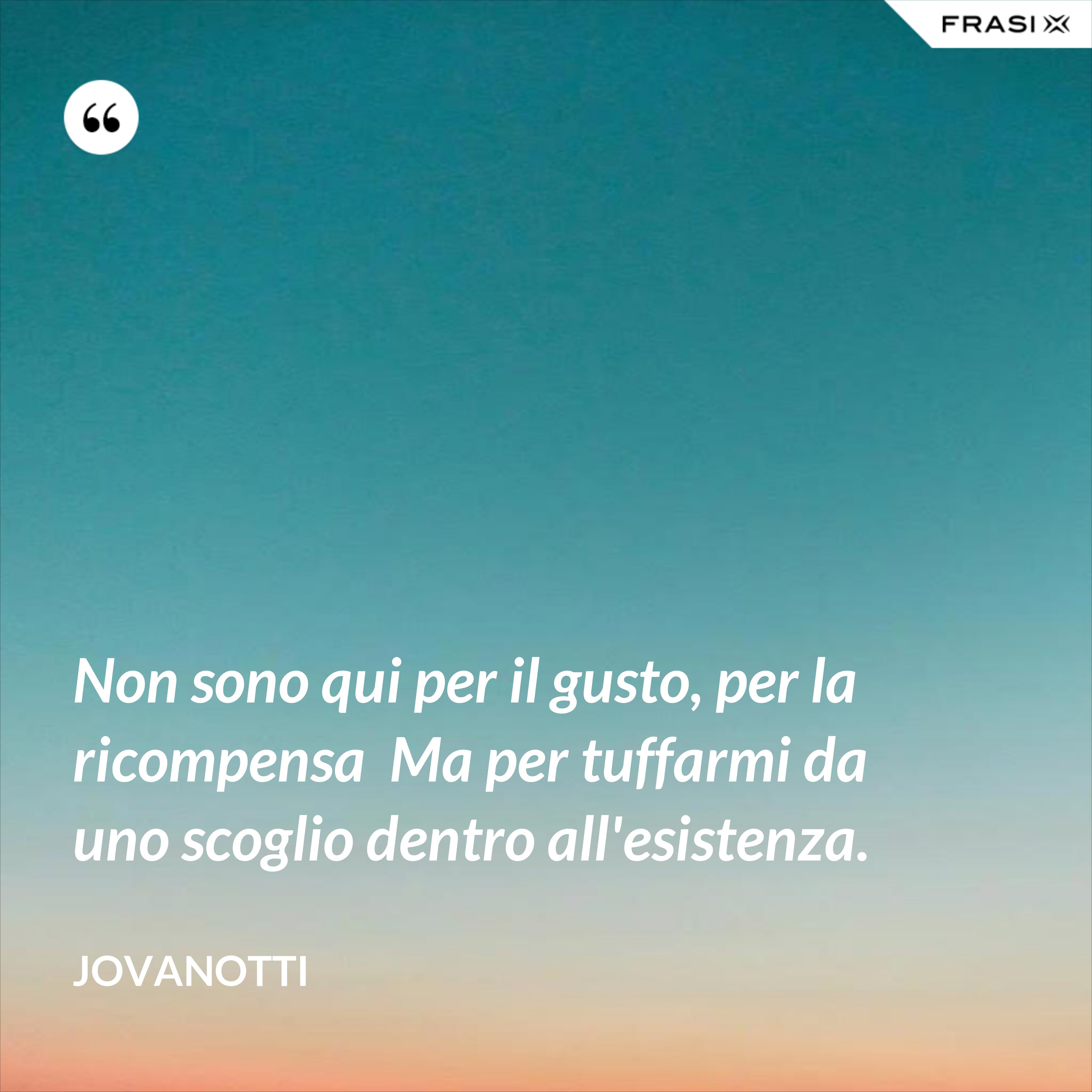 Non sono qui per il gusto, per la ricompensa  Ma per tuffarmi da uno scoglio dentro all'esistenza. - Jovanotti