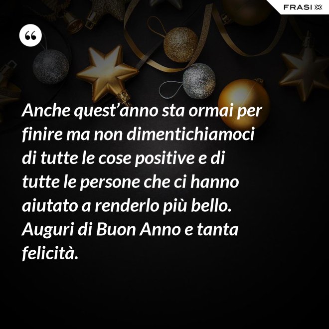 Anche quest’anno sta ormai per finire ma non dimentichiamoci di tutte le cose positive e di tutte le persone che ci hanno aiutato a renderlo più bello. Auguri di Buon Anno e tanta felicità. - Anonimo