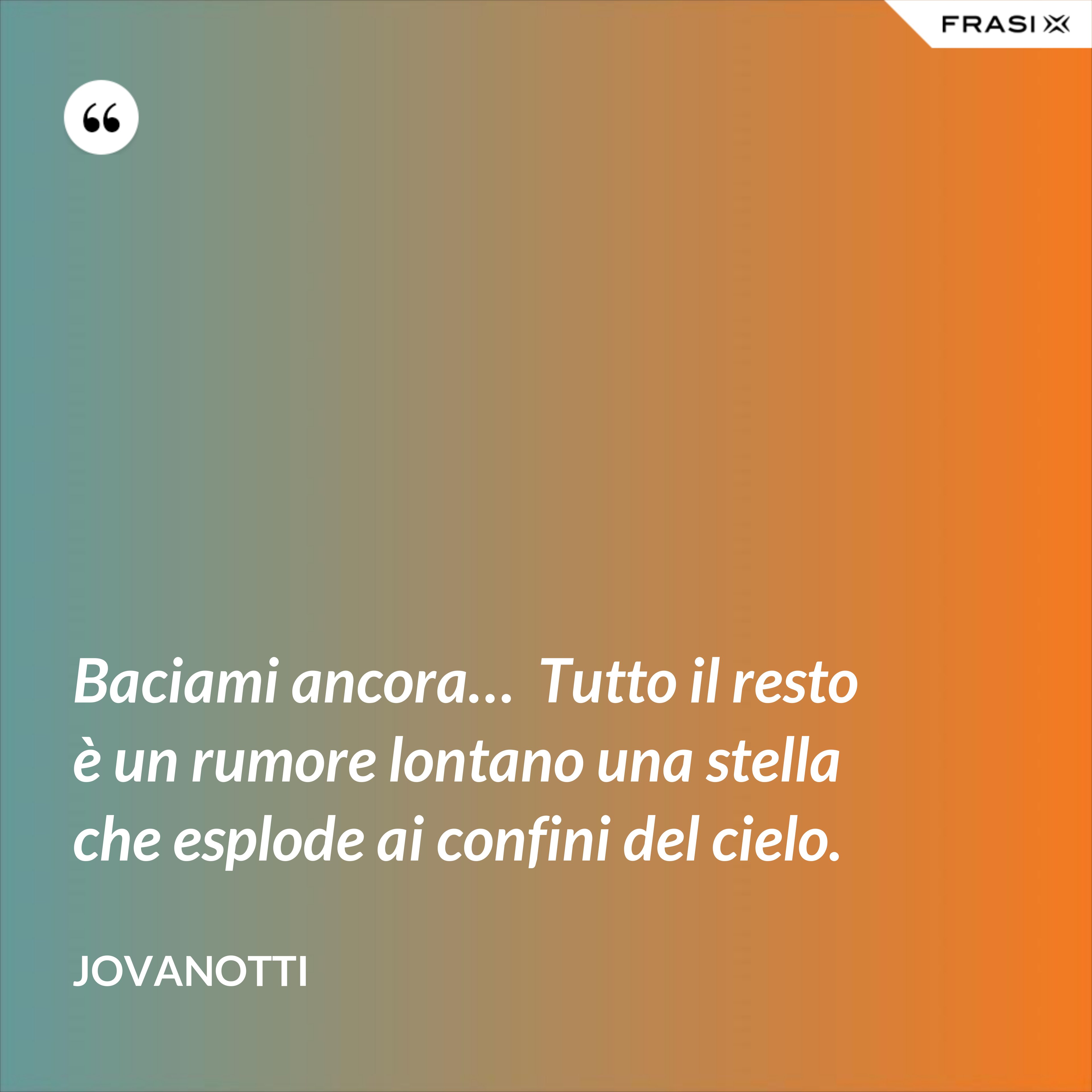 Baciami ancora…  Tutto il resto è un rumore lontano una stella che esplode ai confini del cielo. - Jovanotti