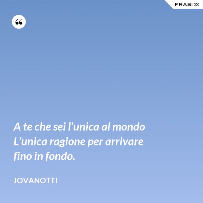 A te che sei l’unica al mondo  L’unica ragione per arrivare fino in fondo. - Jovanotti