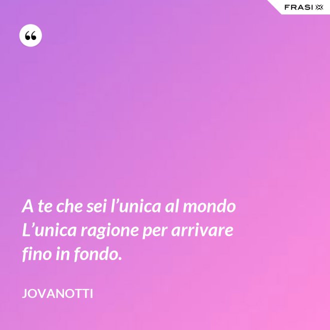 A te che sei l’unica al mondo  L’unica ragione per arrivare fino in fondo. - Jovanotti
