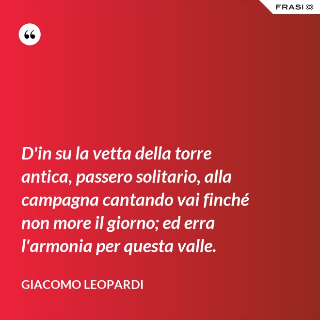 D'in su la vetta della torre antica, passero solitario, alla campagna cantando vai finché non more il giorno; ed erra l'armonia per questa valle. - GIACOMO LEOPARDI
