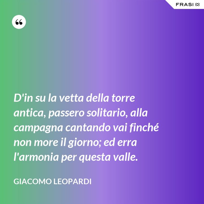 D'in su la vetta della torre antica, passero solitario, alla campagna cantando vai finché non more il giorno; ed erra l'armonia per questa valle. - GIACOMO LEOPARDI