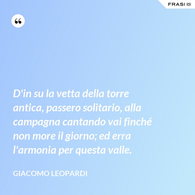 D'in su la vetta della torre antica, passero solitario, alla campagna cantando vai finché non more il giorno; ed erra l'armonia per questa valle. - GIACOMO LEOPARDI