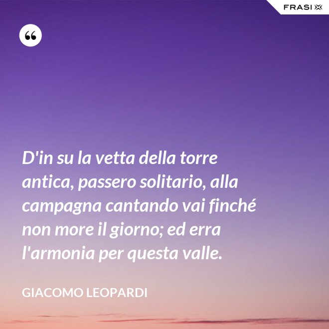 D'in su la vetta della torre antica, passero solitario, alla campagna cantando vai finché non more il giorno; ed erra l'armonia per questa valle. - GIACOMO LEOPARDI