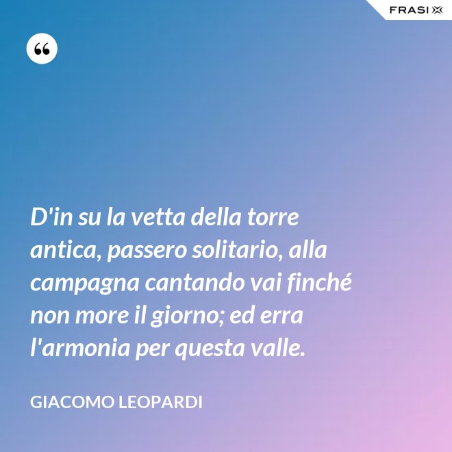 D'in su la vetta della torre antica, passero solitario, alla campagna cantando vai finché non more il giorno; ed erra l'armonia per questa valle. - GIACOMO LEOPARDI