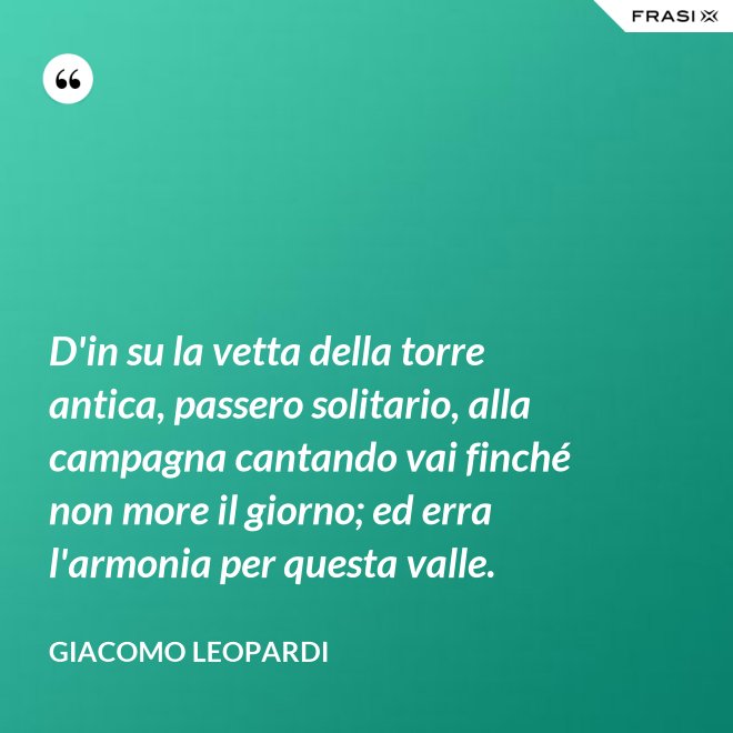 D'in su la vetta della torre antica, passero solitario, alla campagna cantando vai finché non more il giorno; ed erra l'armonia per questa valle. - GIACOMO LEOPARDI