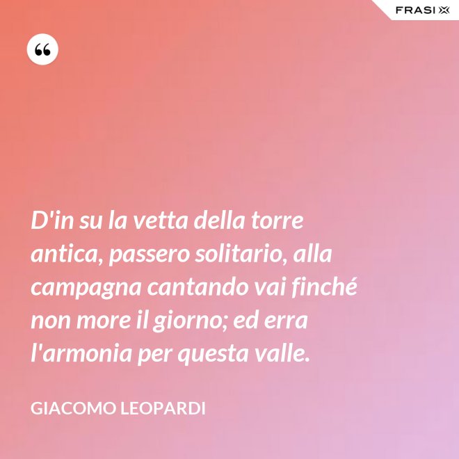 D'in su la vetta della torre antica, passero solitario, alla campagna cantando vai finché non more il giorno; ed erra l'armonia per questa valle. - GIACOMO LEOPARDI