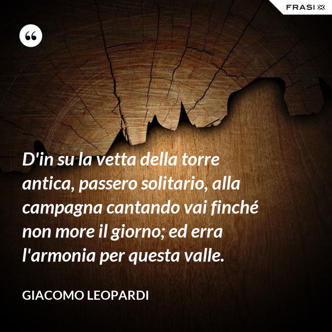D'in su la vetta della torre antica, passero solitario, alla campagna cantando vai finché non more il giorno; ed erra l'armonia per questa valle. - GIACOMO LEOPARDI