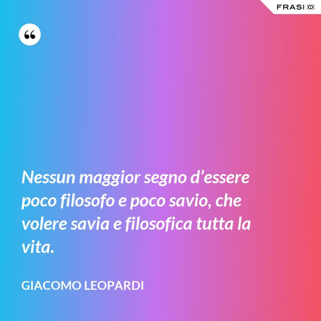 Nessun maggior segno d’essere poco filosofo e poco savio, che volere savia e filosofica tutta la vita. - GIACOMO LEOPARDI