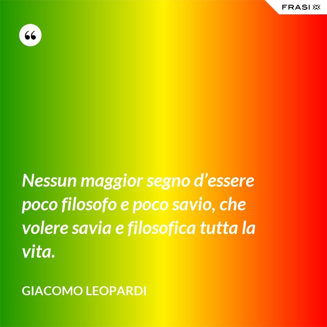 Nessun maggior segno d’essere poco filosofo e poco savio, che volere savia e filosofica tutta la vita. - GIACOMO LEOPARDI