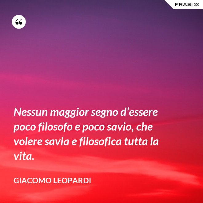 Nessun maggior segno d’essere poco filosofo e poco savio, che volere savia e filosofica tutta la vita. - GIACOMO LEOPARDI