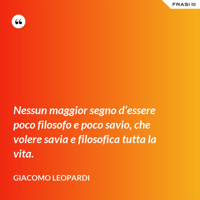 Nessun maggior segno d’essere poco filosofo e poco savio, che volere savia e filosofica tutta la vita. - GIACOMO LEOPARDI