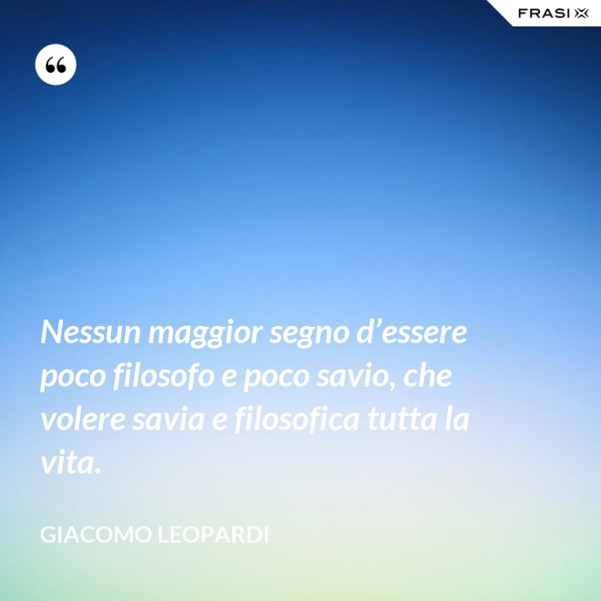 Nessun maggior segno d’essere poco filosofo e poco savio, che volere savia e filosofica tutta la vita. - GIACOMO LEOPARDI