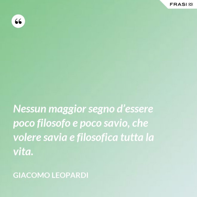 Nessun maggior segno d’essere poco filosofo e poco savio, che volere savia e filosofica tutta la vita. - GIACOMO LEOPARDI