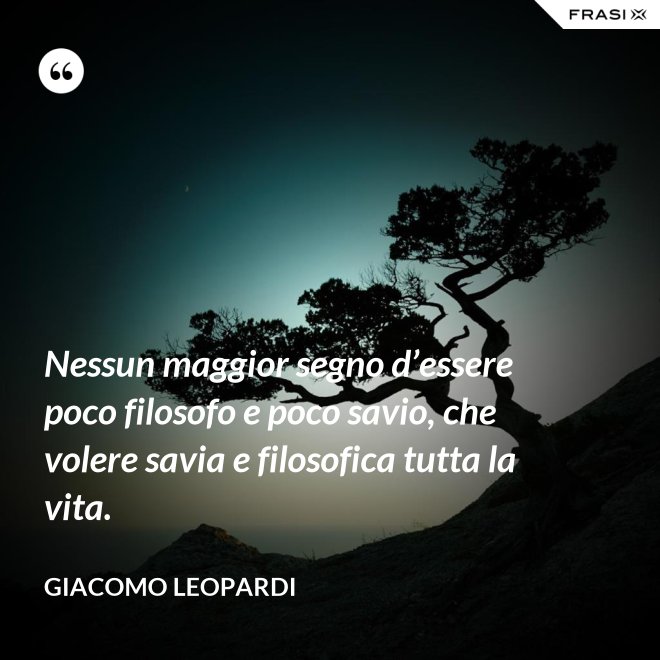 Nessun maggior segno d’essere poco filosofo e poco savio, che volere savia e filosofica tutta la vita. - GIACOMO LEOPARDI