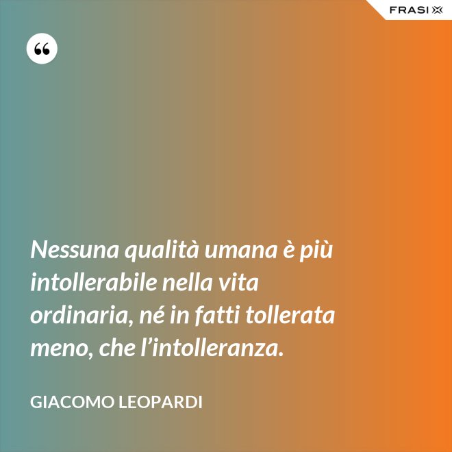 Nessuna qualità umana è più intollerabile nella vita ordinaria, né in fatti tollerata meno, che l’intolleranza. - GIACOMO LEOPARDI