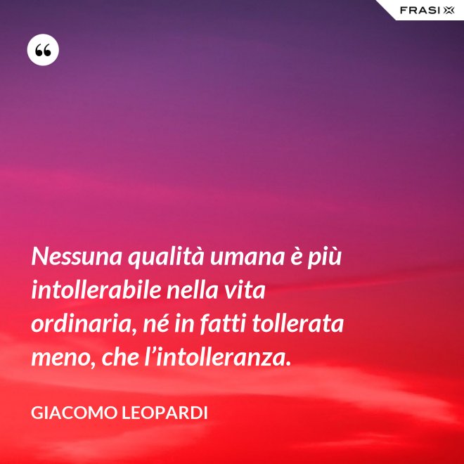 Nessuna qualità umana è più intollerabile nella vita ordinaria, né in fatti tollerata meno, che l’intolleranza. - GIACOMO LEOPARDI