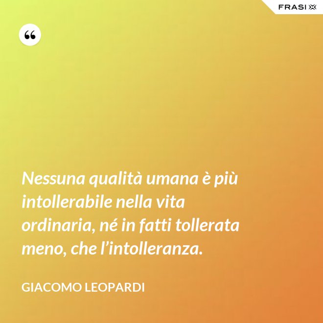 Nessuna qualità umana è più intollerabile nella vita ordinaria, né in fatti tollerata meno, che l’intolleranza. - GIACOMO LEOPARDI