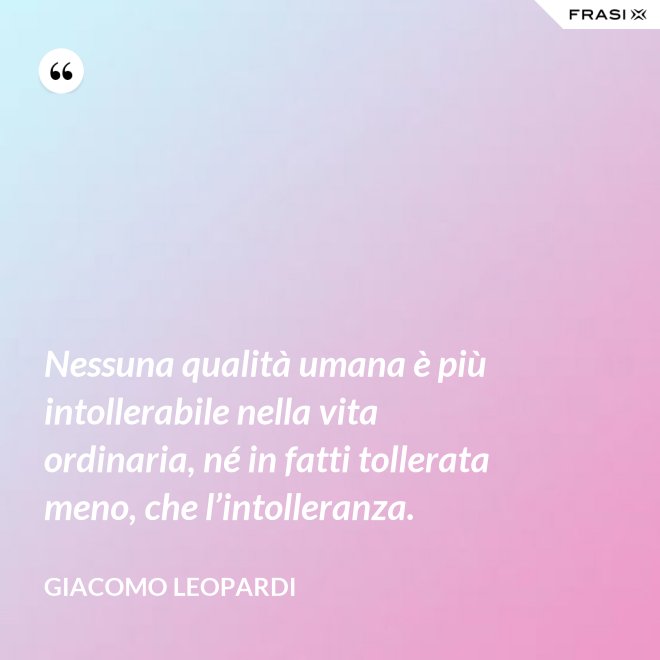 Nessuna qualità umana è più intollerabile nella vita ordinaria, né in fatti tollerata meno, che l’intolleranza. - GIACOMO LEOPARDI