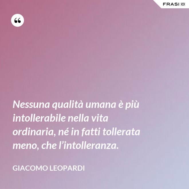 Nessuna qualità umana è più intollerabile nella vita ordinaria, né in fatti tollerata meno, che l’intolleranza. - GIACOMO LEOPARDI