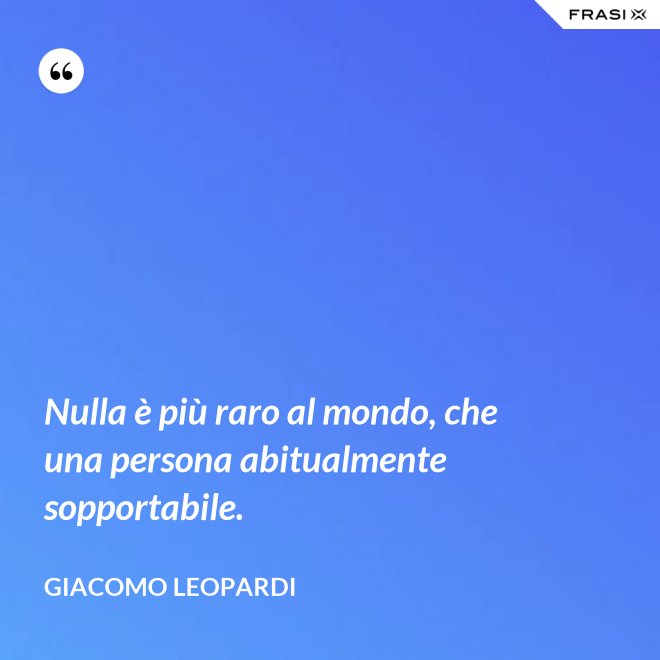 Nulla è più raro al mondo, che una persona abitualmente sopportabile. - GIACOMO LEOPARDI