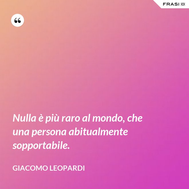 Nulla è più raro al mondo, che una persona abitualmente sopportabile. - GIACOMO LEOPARDI