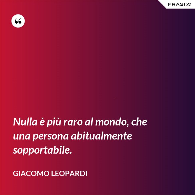 Nulla è più raro al mondo, che una persona abitualmente sopportabile. - GIACOMO LEOPARDI