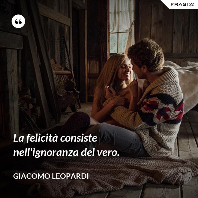 La felicità consiste nell'ignoranza del vero. - GIACOMO LEOPARDI