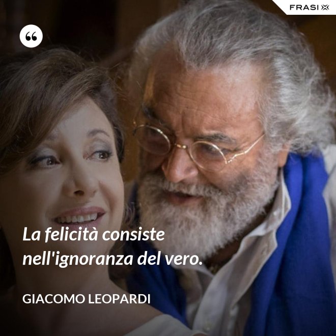 La felicità consiste nell'ignoranza del vero. - GIACOMO LEOPARDI