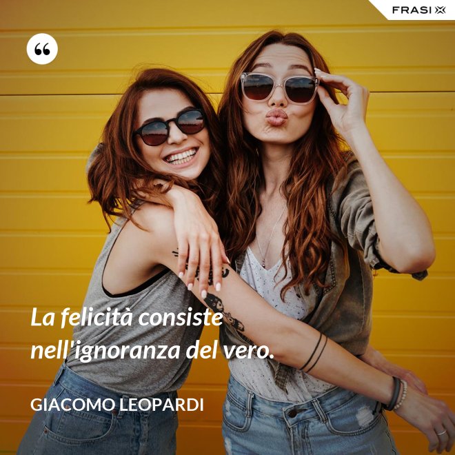 La felicità consiste nell'ignoranza del vero. - GIACOMO LEOPARDI