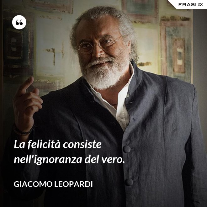 La felicità consiste nell'ignoranza del vero. - GIACOMO LEOPARDI
