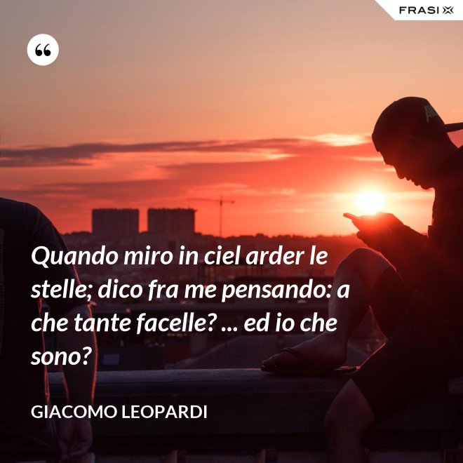 Quando miro in ciel arder le stelle; dico fra me pensando: a che tante facelle? ... ed io che sono? - GIACOMO LEOPARDI