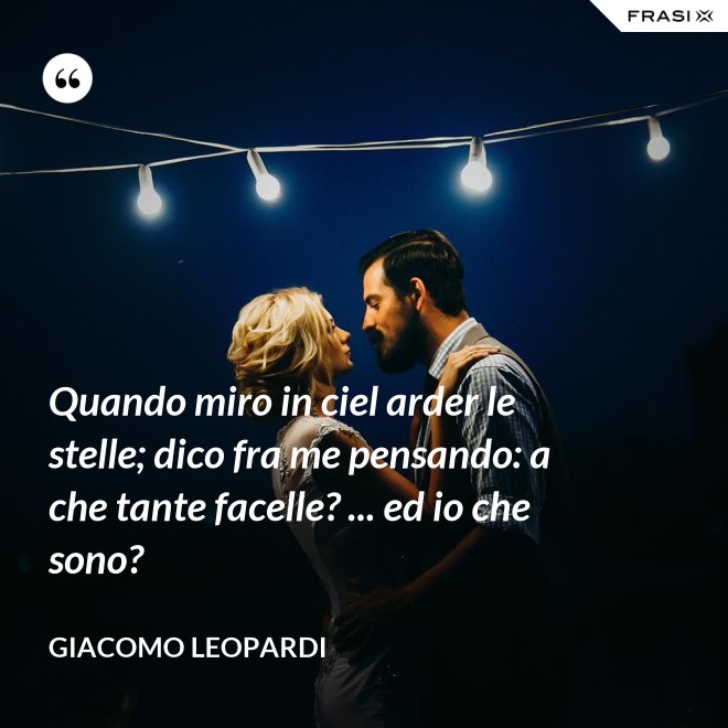 Quando miro in ciel arder le stelle; dico fra me pensando: a che tante facelle? ... ed io che sono? - GIACOMO LEOPARDI