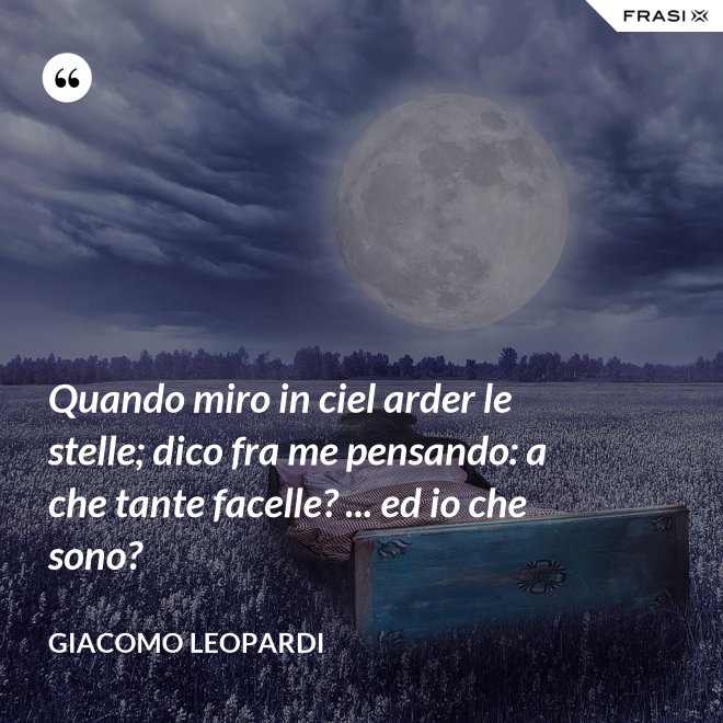 Quando miro in ciel arder le stelle; dico fra me pensando: a che tante facelle? ... ed io che sono? - GIACOMO LEOPARDI