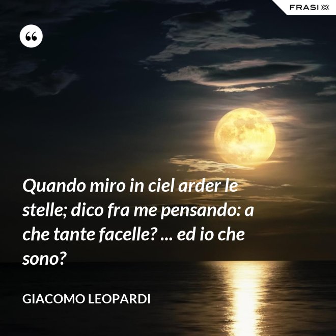 Quando miro in ciel arder le stelle; dico fra me pensando: a che tante facelle? ... ed io che sono? - GIACOMO LEOPARDI