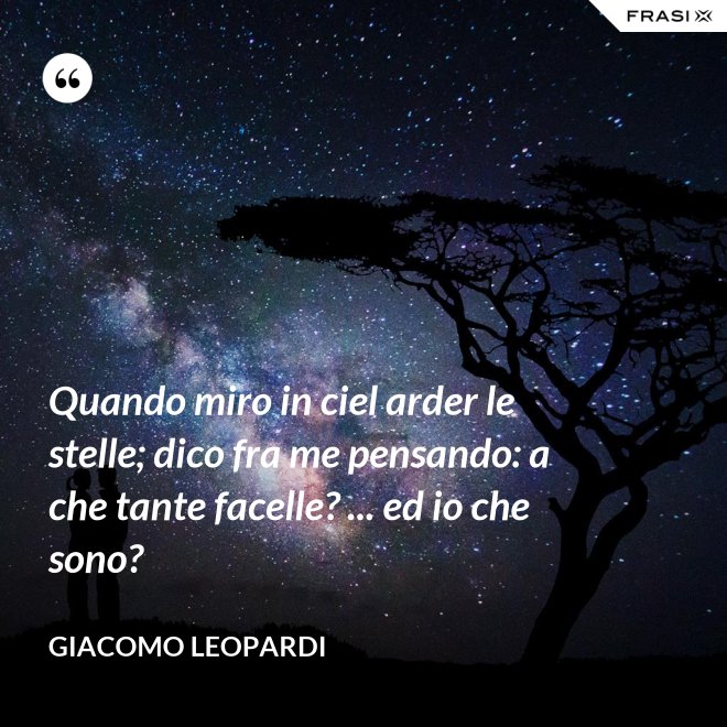 Quando miro in ciel arder le stelle; dico fra me pensando: a che tante facelle? ... ed io che sono? - GIACOMO LEOPARDI