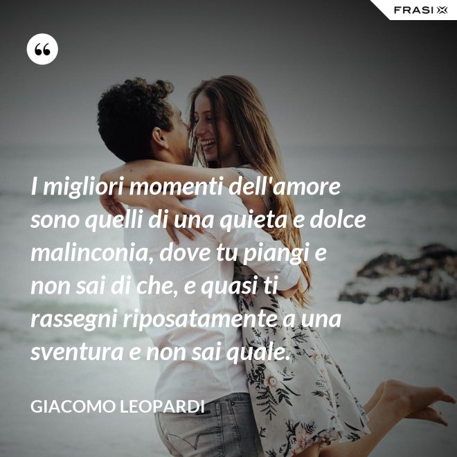 I migliori momenti dell'amore sono quelli di una quieta e dolce malinconia, dove tu piangi e non sai di che, e quasi ti rassegni riposatamente a una sventura e non sai quale. - GIACOMO LEOPARDI
