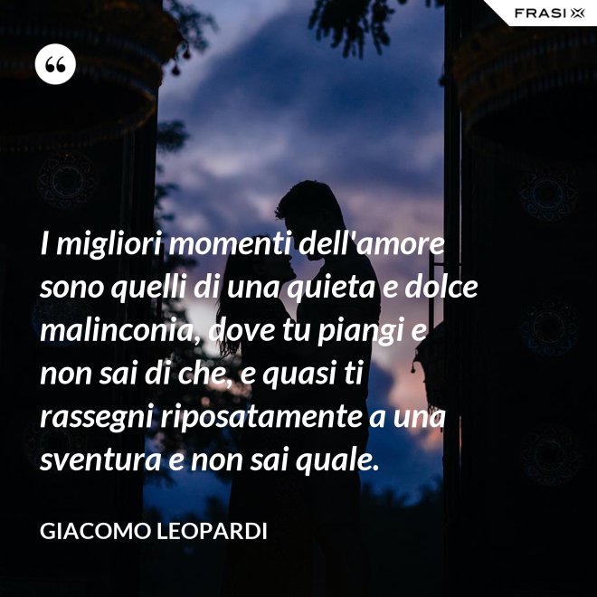 I migliori momenti dell'amore sono quelli di una quieta e dolce malinconia, dove tu piangi e non sai di che, e quasi ti rassegni riposatamente a una sventura e non sai quale. - GIACOMO LEOPARDI