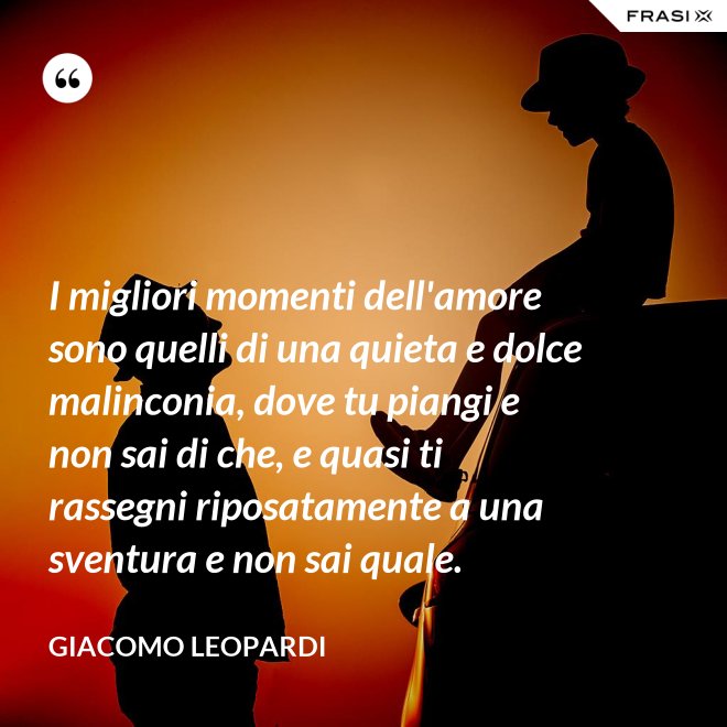 I migliori momenti dell'amore sono quelli di una quieta e dolce malinconia, dove tu piangi e non sai di che, e quasi ti rassegni riposatamente a una sventura e non sai quale. - GIACOMO LEOPARDI