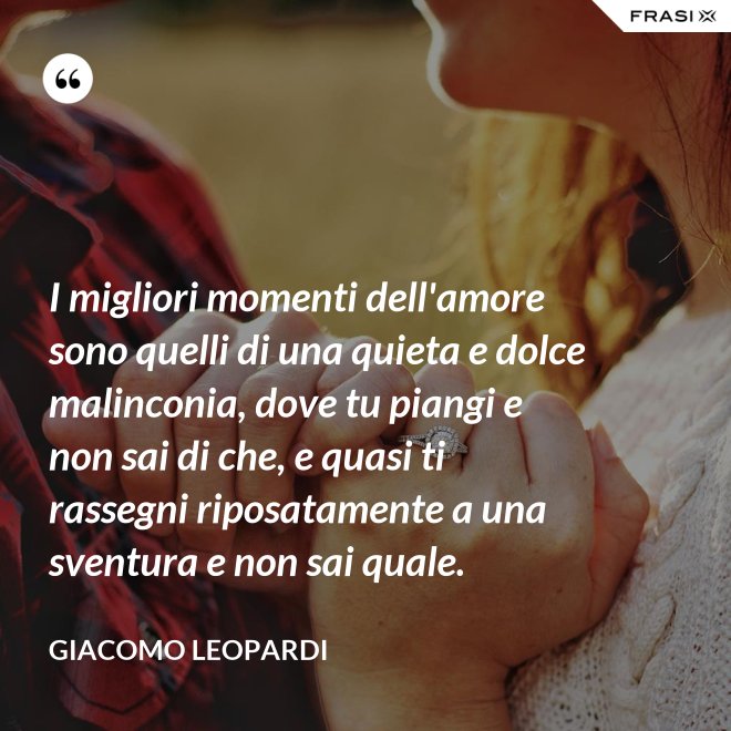 I migliori momenti dell'amore sono quelli di una quieta e dolce malinconia, dove tu piangi e non sai di che, e quasi ti rassegni riposatamente a una sventura e non sai quale. - GIACOMO LEOPARDI