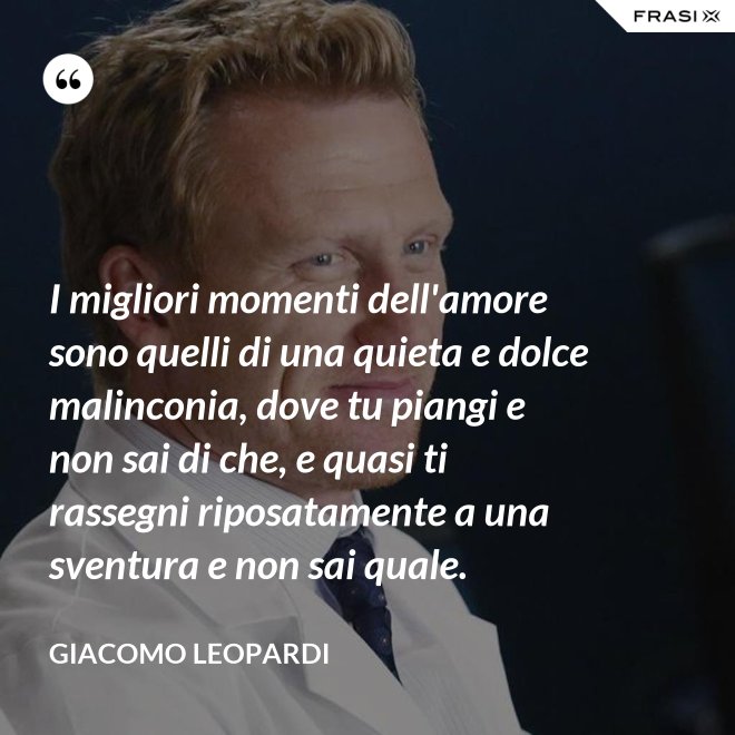 I migliori momenti dell'amore sono quelli di una quieta e dolce malinconia, dove tu piangi e non sai di che, e quasi ti rassegni riposatamente a una sventura e non sai quale. - GIACOMO LEOPARDI