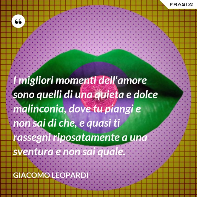 I migliori momenti dell'amore sono quelli di una quieta e dolce malinconia, dove tu piangi e non sai di che, e quasi ti rassegni riposatamente a una sventura e non sai quale. - GIACOMO LEOPARDI