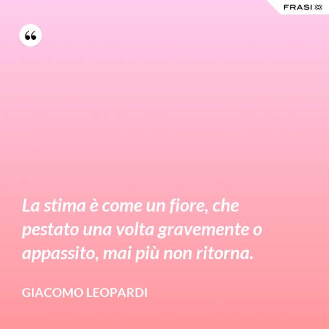 La stima è come un fiore, che pestato una volta gravemente o appassito, mai più non ritorna. - GIACOMO LEOPARDI