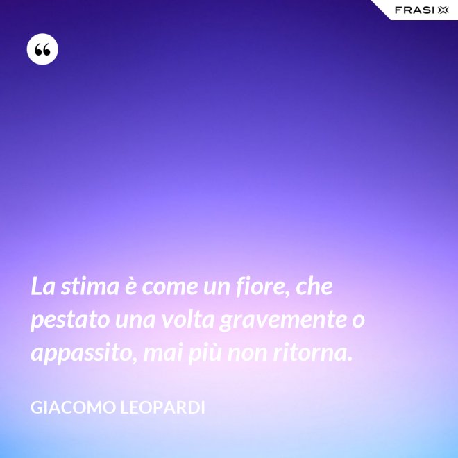 La stima è come un fiore, che pestato una volta gravemente o appassito, mai più non ritorna. - GIACOMO LEOPARDI