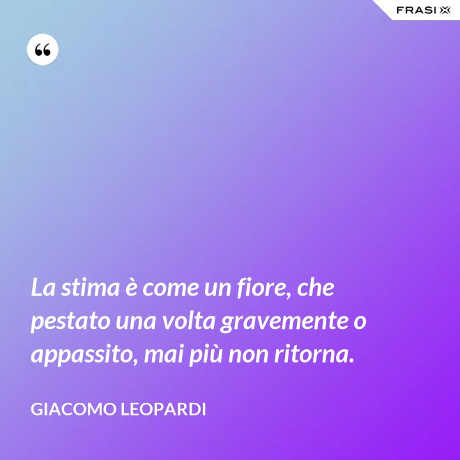 La stima è come un fiore, che pestato una volta gravemente o appassito, mai più non ritorna. - GIACOMO LEOPARDI
