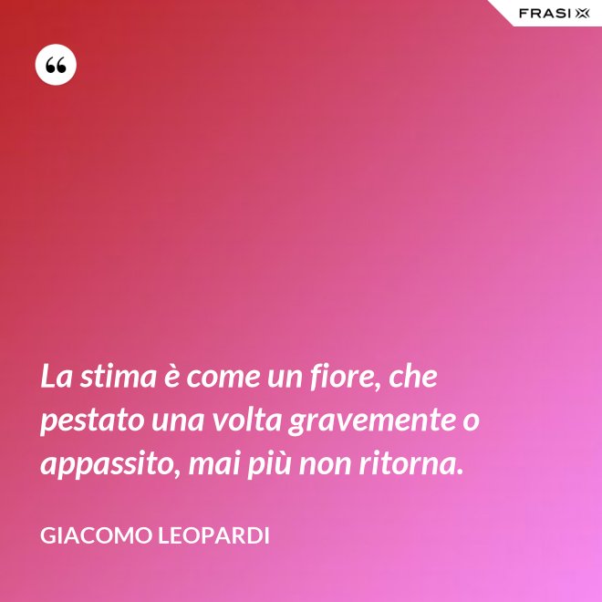 La stima è come un fiore, che pestato una volta gravemente o appassito, mai più non ritorna. - GIACOMO LEOPARDI