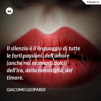 Il silenzio è il linguaggio di tutte le forti passioni, dell'amore (anche nei momenti dolci) dell'ira, della meraviglia, del timore. - GIACOMO LEOPARDI