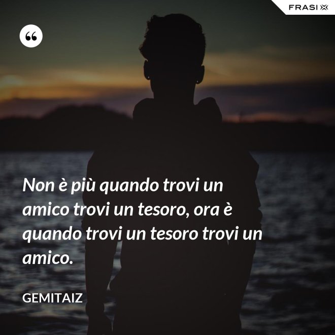Non è più quando trovi un amico trovi un tesoro, ora è quando trovi un tesoro trovi un amico. - Gemitaiz